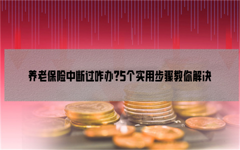 养老保险中断过咋办？5个实用步骤教你解决