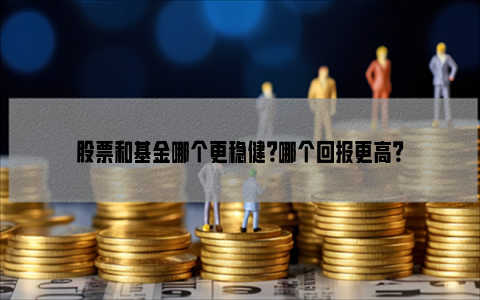 股票和基金哪个更稳健？哪个回报更高？