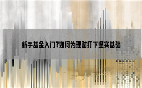 新手基金入门？如何为理财打下坚实基础