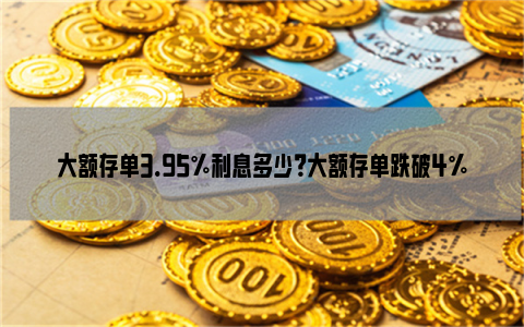 大额存单3.95%利息多少？大额存单跌破4%如何理财？