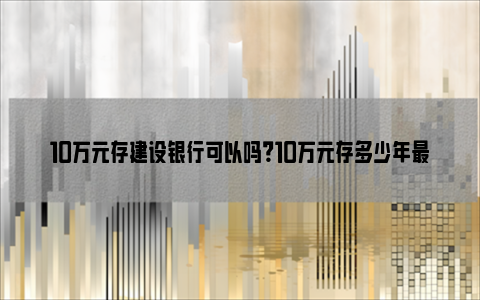 10万元存建设银行可以吗？10万元存多少年最划算？