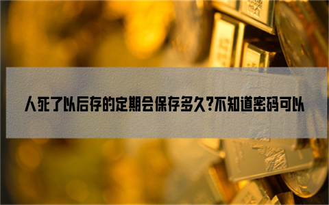 人死了以后存的定期会保存多久？不知道密码可以取出来吗？