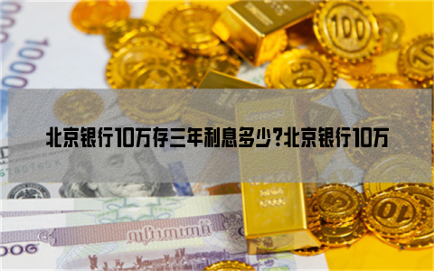 北京银行10万存三年利息多少？北京银行10万存三年有多少钱？