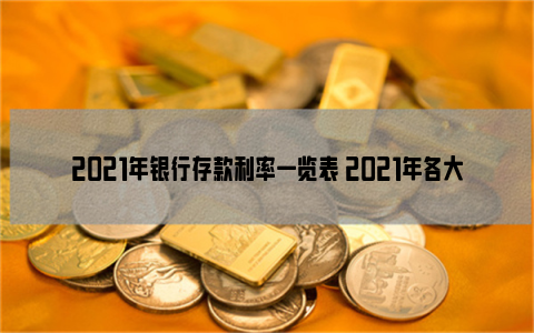 2021年银行存款利率一览表 2021年各大银行定期存款利率表