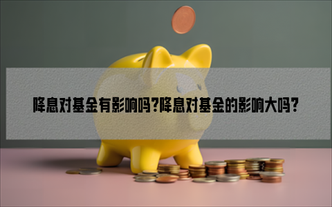 降息对基金有影响吗？降息对基金的影响大吗？