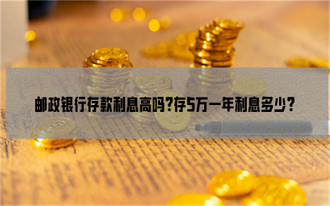 邮政银行存款利息高吗？存5万一年利息多少？