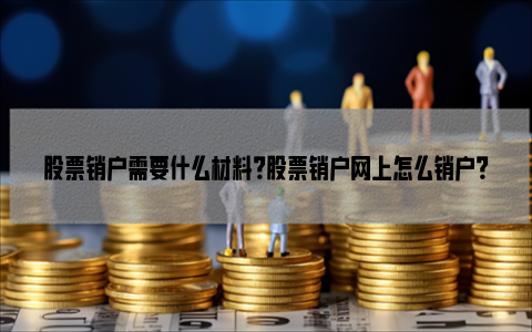 股票销户需要什么材料？股票销户网上怎么销户？