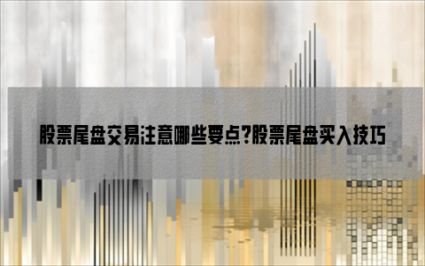 股票尾盘交易注意哪些要点？股票尾盘买入技巧