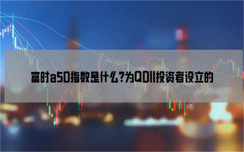 富时a50指数是什么？为QDII投资者设立的指数！