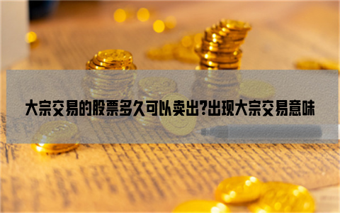 大宗交易的股票多久可以卖出？出现大宗交易意味着什么？