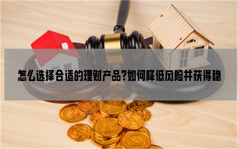 怎么选择合适的理财产品？如何降低风险并获得稳定回报？