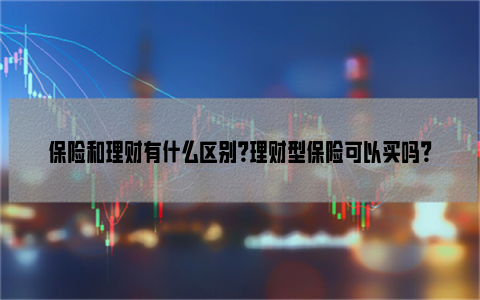 保险和理财有什么区别？理财型保险可以买吗？