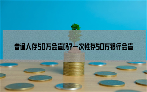 普通人存50万会查吗？一次性存50万银行会查吗？