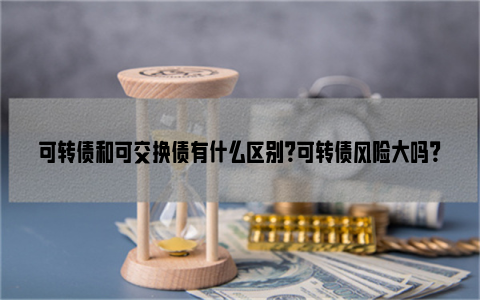 可转债和可交换债有什么区别？可转债风险大吗？