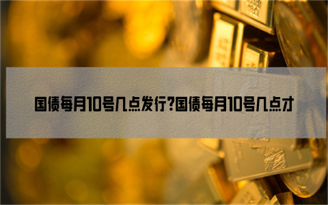 国债每月10号几点发行？国债每月10号几点才可以购买？