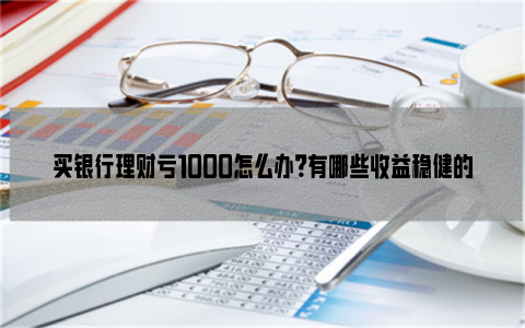 买银行理财亏1000怎么办？有哪些收益稳健的理财方式？