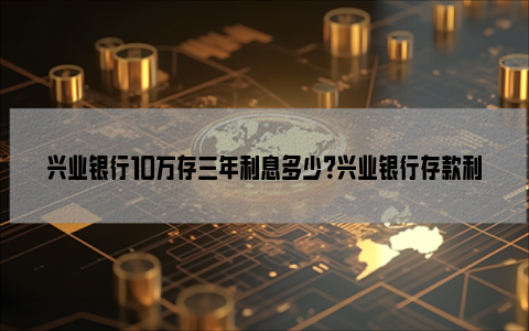 兴业银行10万存三年利息多少？兴业银行存款利率2023？