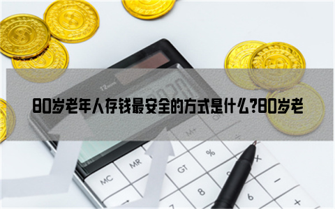 80岁老年人存钱最安全的方式是什么？80岁老年人最佳存款法？