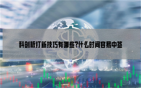 科创板打新技巧有哪些？什么时间容易中签