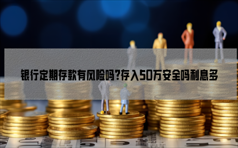 银行定期存款有风险吗？存入50万安全吗利息多少？