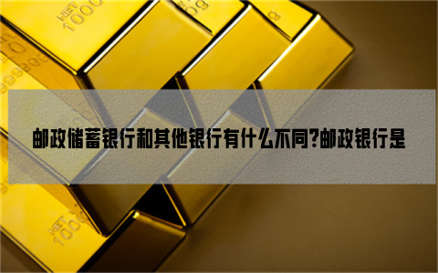 邮政储蓄银行和其他银行有什么不同？邮政银行是什么样的银行？