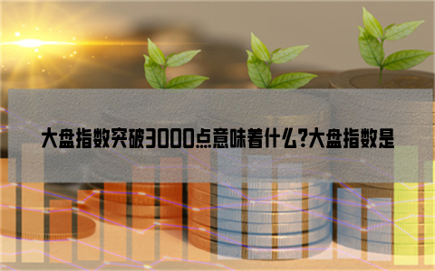 大盘指数突破3000点意味着什么？大盘指数是什么意思？