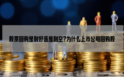 股票回购是利好还是利空？为什么上市公司回购股票后个股反而下跌？